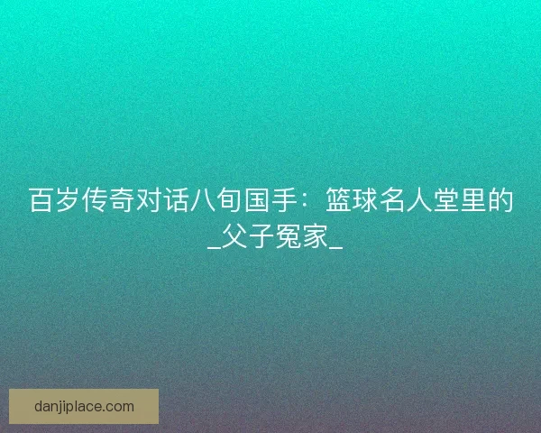 百岁传奇对话八旬国手：篮球名人堂里的 _父子冤家_