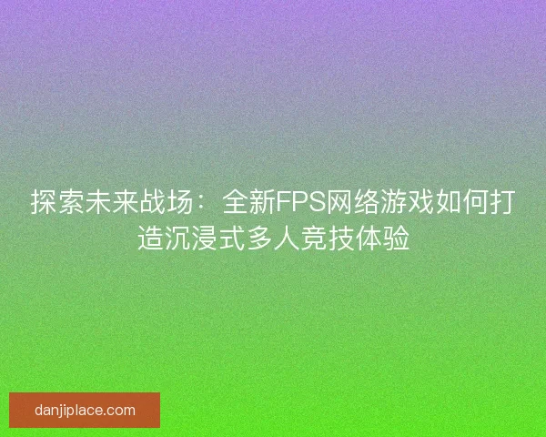探索未来战场：全新FPS网络游戏如何打造沉浸式多人竞技体验