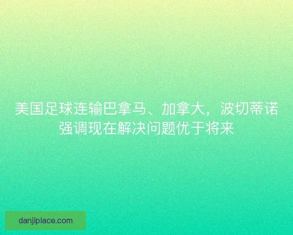 美国足球连输巴拿马、加拿大，波切蒂诺强调现在解决问题优于将来