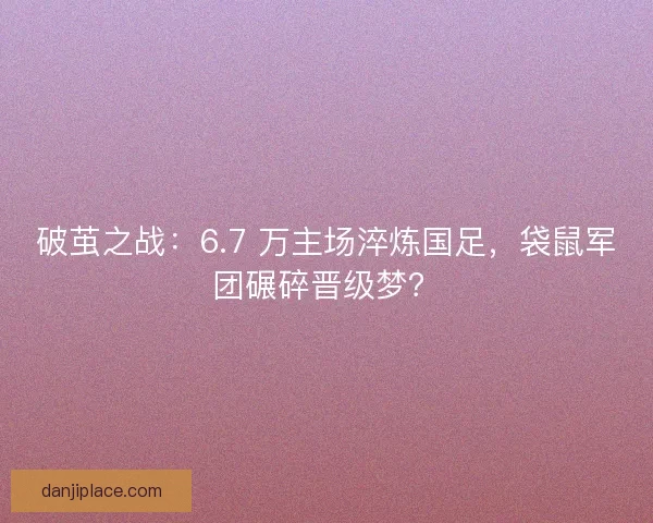 破茧之战：6.7 万主场淬炼国足，袋鼠军团碾碎晋级梦？