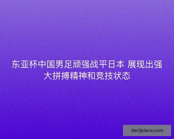 东亚杯中国男足顽强战平日本 展现出强大拼搏精神和竞技状态