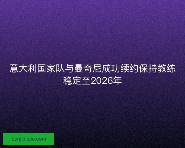 意大利国家队与曼奇尼成功续约保持教练稳定至2026年