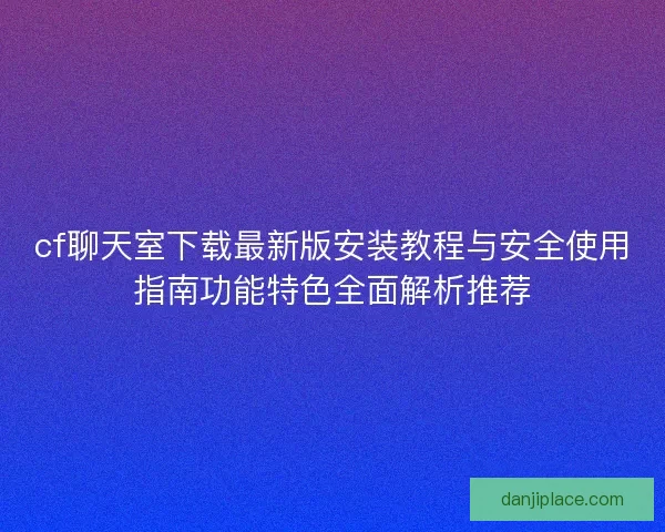 cf聊天室下载最新版安装教程与安全使用指南功能特色全面解析推荐