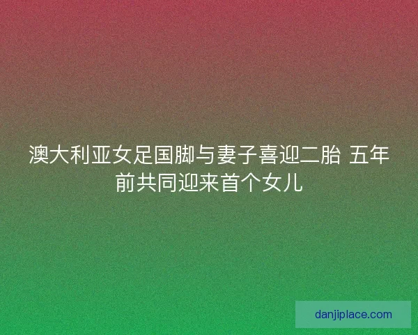 澳大利亚女足国脚与妻子喜迎二胎 五年前共同迎来首个女儿