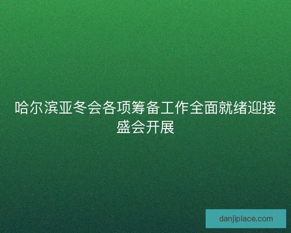 哈尔滨亚冬会各项筹备工作全面就绪迎接盛会开展