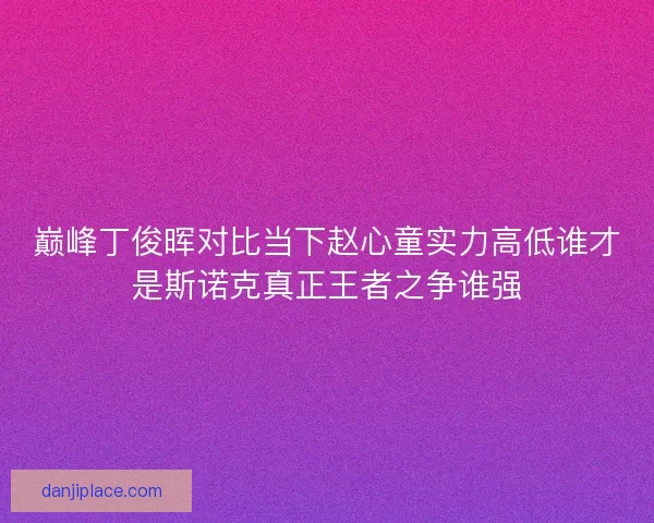 巅峰丁俊晖对比当下赵心童实力高低谁才是斯诺克真正王者之争谁强