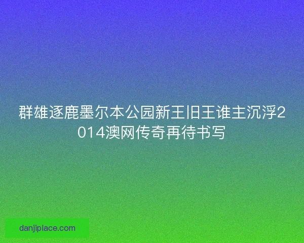 群雄逐鹿墨尔本公园新王旧王谁主沉浮2014澳网传奇再待书写