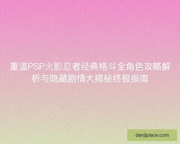 重温PSP火影忍者经典格斗全角色攻略解析与隐藏剧情大揭秘终极指南