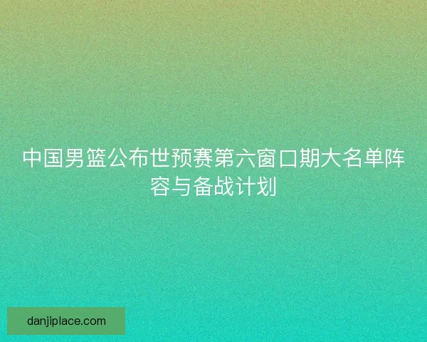 中国男篮公布世预赛第六窗口期大名单阵容与备战计划